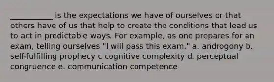 ___________ is the expectations we have of ourselves or that others have of us that help to create the conditions that lead us to act in predictable ways. For example, as one prepares for an exam, telling ourselves "I will pass this exam." a. androgony b. self-fulfilling prophecy c cognitive complexity d. perceptual congruence e. communication competence