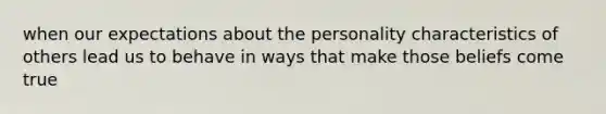 when our expectations about the personality characteristics of others lead us to behave in ways that make those beliefs come true