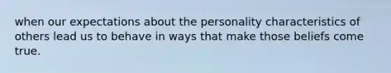 when our expectations about the personality characteristics of others lead us to behave in ways that make those beliefs come true.