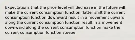 Expectations that the price level will decrease in the future will make the current consumption function flatter shift the current consumption function downward result in a movement upward along the current consumption function result in a movement downward along the current consumption function make the current consumption function steeper