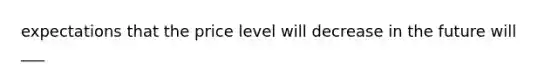 expectations that the price level will decrease in the future will ___