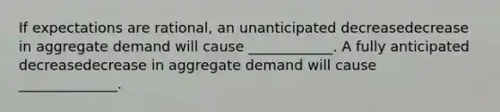 If expectations are​ rational, an unanticipated decreasedecrease in aggregate demand will cause​ ____________. A fully anticipated decreasedecrease in aggregate demand will cause​ ______________.