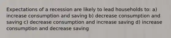 Expectations of a recession are likely to lead households to: a) increase consumption and saving b) decrease consumption and saving c) decrease consumption and increase saving d) increase consumption and decrease saving