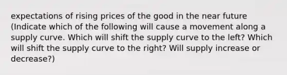 expectations of rising prices of the good in the near future (Indicate which of the following will cause a movement along a supply curve. Which will shift the supply curve to the left? Which will shift the supply curve to the right? Will supply increase or decrease?)