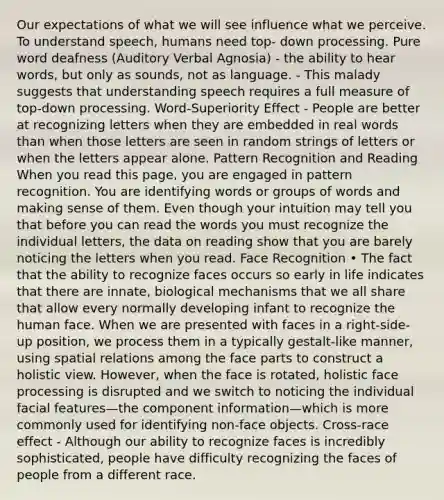 Our expectations of what we will see influence what we perceive. To understand speech, humans need top- down processing. Pure word deafness (Auditory Verbal Agnosia) - the ability to hear words, but only as sounds, not as language. - This malady suggests that understanding speech requires a full measure of top-down processing. Word-Superiority Effect - People are better at recognizing letters when they are embedded in real words than when those letters are seen in random strings of letters or when the letters appear alone. Pattern Recognition and Reading When you read this page, you are engaged in pattern recognition. You are identifying words or groups of words and making sense of them. Even though your intuition may tell you that before you can read the words you must recognize the individual letters, the data on reading show that you are barely noticing the letters when you read. Face Recognition • The fact that the ability to recognize faces occurs so early in life indicates that there are innate, biological mechanisms that we all share that allow every normally developing infant to recognize the human face. When we are presented with faces in a right-side- up position, we process them in a typically gestalt-like manner, using spatial relations among the face parts to construct a holistic view. However, when the face is rotated, holistic face processing is disrupted and we switch to noticing the individual facial features—the component information—which is more commonly used for identifying non-face objects. Cross-race effect - Although our ability to recognize faces is incredibly sophisticated, people have difficulty recognizing the faces of people from a different race.