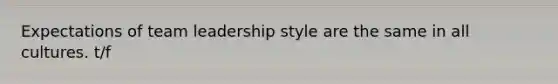 Expectations of team leadership style are the same in all cultures. t/f