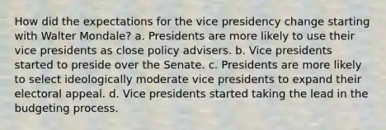 How did the expectations for the vice presidency change starting with Walter Mondale? a. Presidents are more likely to use their vice presidents as close policy advisers. b. Vice presidents started to preside over the Senate. c. Presidents are more likely to select ideologically moderate vice presidents to expand their electoral appeal. d. Vice presidents started taking the lead in the budgeting process.