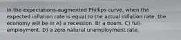 In the expectations-augmented Phillips curve, when the expected inflation rate is equal to the actual inflation rate, the economy will be in A) a recession. B) a boom. C) full-employment. D) a zero natural unemployment rate.