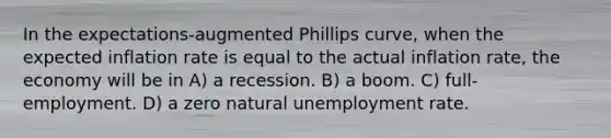 In the expectations-augmented Phillips curve, when the expected inflation rate is equal to the actual inflation rate, the economy will be in A) a recession. B) a boom. C) full-employment. D) a zero natural unemployment rate.