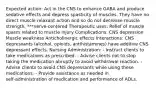 Expected action: Act in the CNS to enhance GABA and produce sedative effects and depress spasticity of muscles. They have no direct muscle relaxant action and so do not decrease muscle strength. ***nerve-centered Therapeutic uses: Relief of muscle spasm related to muscle injury Complications: CNS depression Muscle weakness Anticholinergic effects Interactions: CNS depressants (alcohol, opioids, antihistamines) have additive CNS depressant effects. Nursing Administration: - Instruct clients to take medications as prescribed. - Advise clients not to stop taking the medication abruptly to avoid withdrawal reaction. - Advise clients to avoid CNS depressants while using these medications. - Provide assistance as needed in self‑administration of medication and performance of ADLs.