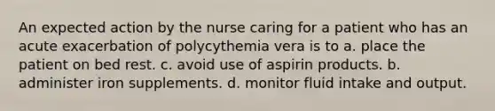 An expected action by the nurse caring for a patient who has an acute exacerbation of polycythemia vera is to a. place the patient on bed rest. c. avoid use of aspirin products. b. administer iron supplements. d. monitor fluid intake and output.