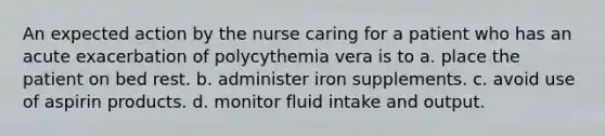 An expected action by the nurse caring for a patient who has an acute exacerbation of polycythemia vera is to a. place the patient on bed rest. b. administer iron supplements. c. avoid use of aspirin products. d. monitor fluid intake and output.