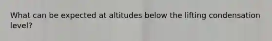 What can be expected at altitudes below the lifting condensation level?