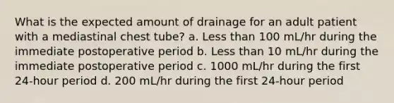 What is the expected amount of drainage for an adult patient with a mediastinal chest tube? a. Less than 100 mL/hr during the immediate postoperative period b. Less than 10 mL/hr during the immediate postoperative period c. 1000 mL/hr during the first 24-hour period d. 200 mL/hr during the first 24-hour period