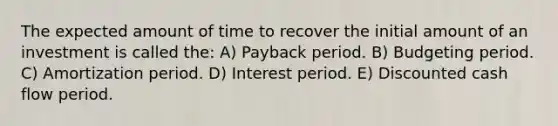 The expected amount of time to recover the initial amount of an investment is called the: A) Payback period. B) Budgeting period. C) Amortization period. D) Interest period. E) Discounted cash flow period.