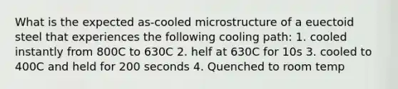 What is the expected as-cooled microstructure of a euectoid steel that experiences the following cooling path: 1. cooled instantly from 800C to 630C 2. helf at 630C for 10s 3. cooled to 400C and held for 200 seconds 4. Quenched to room temp