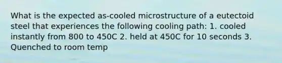 What is the expected as-cooled microstructure of a eutectoid steel that experiences the following cooling path: 1. cooled instantly from 800 to 450C 2. held at 450C for 10 seconds 3. Quenched to room temp