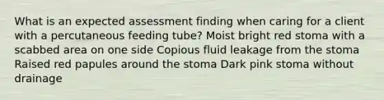 What is an expected assessment finding when caring for a client with a percutaneous feeding tube? Moist bright red stoma with a scabbed area on one side Copious fluid leakage from the stoma Raised red papules around the stoma Dark pink stoma without drainage