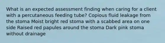 What is an expected assessment finding when caring for a client with a percutaneous feeding tube? Copious fluid leakage from the stoma Moist bright red stoma with a scabbed area on one side Raised red papules around the stoma Dark pink stoma without drainage