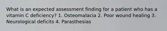 What is an expected assessment finding for a patient who has a vitamin C deficiency? 1. Osteomalacia 2. Poor wound healing 3. Neurological deficits 4. Parasthesias