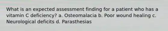 What is an expected assessment finding for a patient who has a vitamin C deficiency? a. Osteomalacia b. Poor wound healing c. Neurological deficits d. Parasthesias