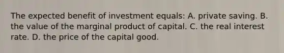 The expected benefit of investment equals: A. private saving. B. the value of the marginal product of capital. C. the real interest rate. D. the price of the capital good.