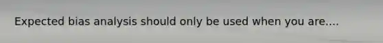 Expected bias analysis should only be used when you are....