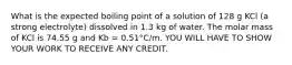 What is the expected boiling point of a solution of 128 g KCl (a strong electrolyte) dissolved in 1.3 kg of water. The molar mass of KCl is 74.55 g and Kb = 0.51°C/m. YOU WILL HAVE TO SHOW YOUR WORK TO RECEIVE ANY CREDIT.