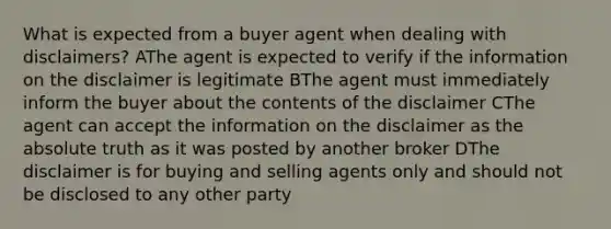 What is expected from a buyer agent when dealing with disclaimers? AThe agent is expected to verify if the information on the disclaimer is legitimate BThe agent must immediately inform the buyer about the contents of the disclaimer CThe agent can accept the information on the disclaimer as the absolute truth as it was posted by another broker DThe disclaimer is for buying and selling agents only and should not be disclosed to any other party