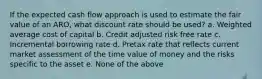 If the expected cash flow approach is used to estimate the fair value of an ARO, what discount rate should be used? a. Weighted average cost of capital b. Credit adjusted risk free rate c. Incremental borrowing rate d. Pretax rate that reflects current market assessment of the time value of money and the risks specific to the asset e. None of the above