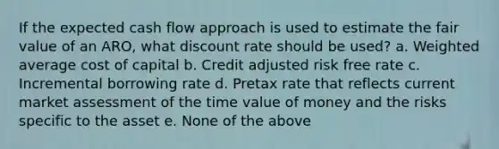 If the expected cash flow approach is used to estimate the fair value of an ARO, what discount rate should be used? a. Weighted average cost of capital b. Credit adjusted risk free rate c. Incremental borrowing rate d. Pretax rate that reflects current market assessment of the time value of money and the risks specific to the asset e. None of the above