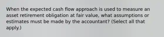 When the expected cash flow approach is used to measure an asset retirement obligation at fair value, what assumptions or estimates must be made by the accountant? (Select all that apply.)