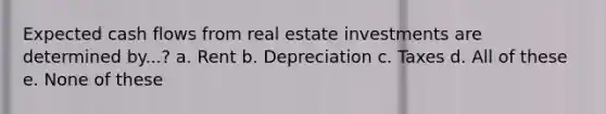 Expected cash flows from real estate investments are determined by...? a. Rent b. Depreciation c. Taxes d. All of these e. None of these