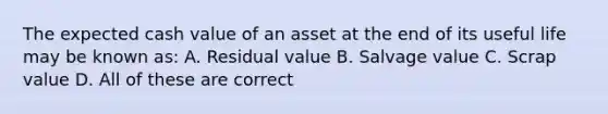 The expected cash value of an asset at the end of its useful life may be known as: A. <a href='https://www.questionai.com/knowledge/kVwyDAouXN-residual-value' class='anchor-knowledge'>residual value</a> B. Salvage value C. Scra<a href='https://www.questionai.com/knowledge/kGUtKnsFn1-p-value' class='anchor-knowledge'>p value</a> D. All of these are correct