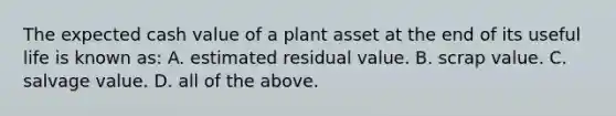 The expected cash value of a plant asset at the end of its useful life is known​ as: A. estimated residual value. B. scrap value. C. salvage value. D. all of the above.