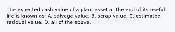 The expected cash value of a plant asset at the end of its useful life is known​ as: A. salvage value. B. scrap value. C. estimated residual value. D. all of the above.