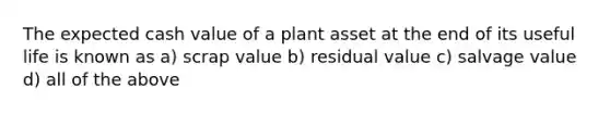 The expected cash value of a plant asset at the end of its useful life is known as a) scrap value b) residual value c) salvage value d) all of the above