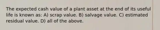 The expected cash value of a plant asset at the end of its useful life is known as: A) scrap value. B) salvage value. C) estimated residual value. D) all of the above.