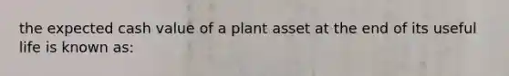 the expected cash value of a plant asset at the end of its useful life is known as: