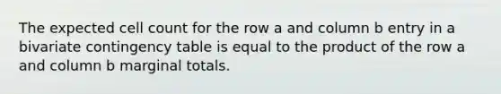 The expected cell count for the row a and column b entry in a bivariate contingency table is equal to the product of the row a and column b marginal totals.