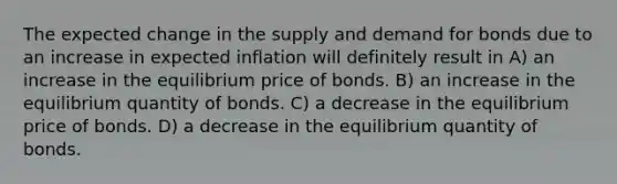 The expected change in the supply and demand for bonds due to an increase in expected inflation will definitely result in A) an increase in the equilibrium price of bonds. B) an increase in the equilibrium quantity of bonds. C) a decrease in the equilibrium price of bonds. D) a decrease in the equilibrium quantity of bonds.