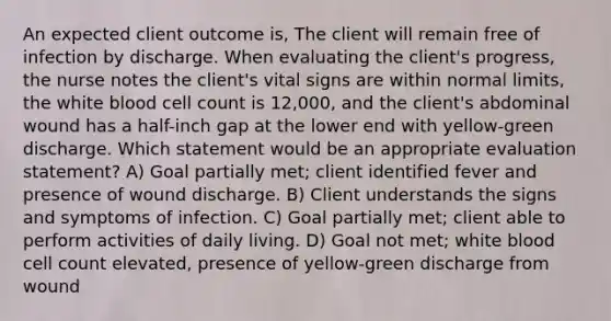 An expected client outcome is, The client will remain free of infection by discharge. When evaluating the client's progress, the nurse notes the client's vital signs are within normal limits, the white blood cell count is 12,000, and the client's abdominal wound has a half-inch gap at the lower end with yellow-green discharge. Which statement would be an appropriate evaluation statement? A) Goal partially met; client identified fever and presence of wound discharge. B) Client understands the signs and symptoms of infection. C) Goal partially met; client able to perform activities of daily living. D) Goal not met; white blood cell count elevated, presence of yellow-green discharge from wound