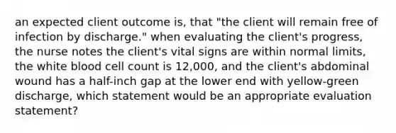 an expected client outcome is, that "the client will remain free of infection by discharge." when evaluating the client's progress, the nurse notes the client's vital signs are within normal limits, the white blood cell count is 12,000, and the client's abdominal wound has a half-inch gap at the lower end with yellow-green discharge, which statement would be an appropriate evaluation statement?