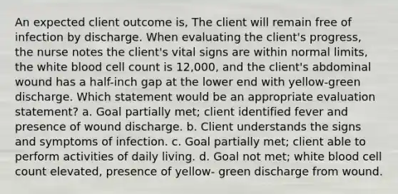 An expected client outcome is, The client will remain free of infection by discharge. When evaluating the client's progress, the nurse notes the client's vital signs are within normal limits, the white blood cell count is 12,000, and the client's abdominal wound has a half-inch gap at the lower end with yellow-green discharge. Which statement would be an appropriate evaluation statement? a. Goal partially met; client identified fever and presence of wound discharge. b. Client understands the signs and symptoms of infection. c. Goal partially met; client able to perform activities of daily living. d. Goal not met; white blood cell count elevated, presence of yellow- green discharge from wound.