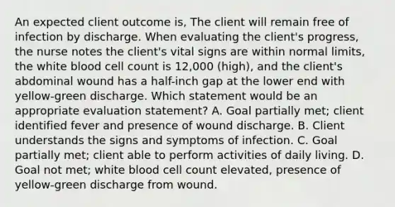 An expected client outcome is, The client will remain free of infection by discharge. When evaluating the client's progress, the nurse notes the client's vital signs are within normal limits, the white blood cell count is 12,000 (high), and the client's abdominal wound has a half-inch gap at the lower end with yellow-green discharge. Which statement would be an appropriate evaluation statement? A. Goal partially met; client identified fever and presence of wound discharge. B. Client understands the signs and symptoms of infection. C. Goal partially met; client able to perform activities of daily living. D. Goal not met; white blood cell count elevated, presence of yellow-green discharge from wound.