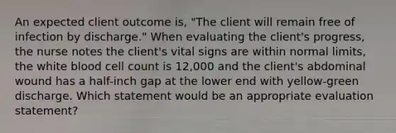 An expected client outcome is, "The client will remain free of infection by discharge." When evaluating the client's progress, the nurse notes the client's vital signs are within normal limits, the white blood cell count is 12,000 and the client's abdominal wound has a half-inch gap at the lower end with yellow-green discharge. Which statement would be an appropriate evaluation statement?