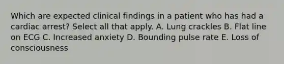 Which are expected clinical findings in a patient who has had a cardiac arrest? Select all that apply. A. Lung crackles B. Flat line on ECG C. Increased anxiety D. Bounding pulse rate E. Loss of consciousness