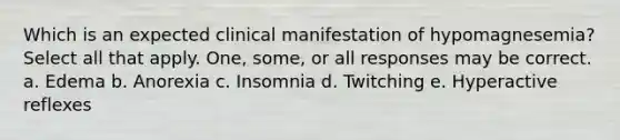 Which is an expected clinical manifestation of hypomagnesemia? Select all that apply. One, some, or all responses may be correct. a. Edema b. Anorexia c. Insomnia d. Twitching e. Hyperactive reflexes