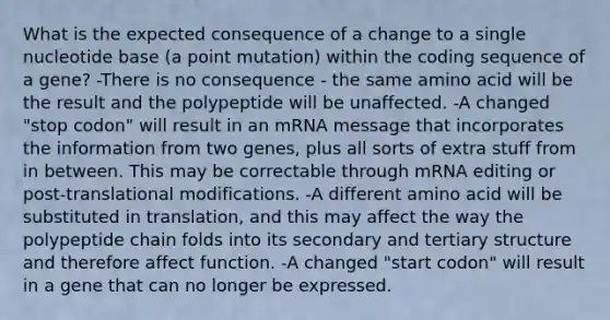 What is the expected consequence of a change to a single nucleotide base (a point mutation) within the coding sequence of a gene? -There is no consequence - the same amino acid will be the result and the polypeptide will be unaffected. -A changed "stop codon" will result in an mRNA message that incorporates the information from two genes, plus all sorts of extra stuff from in between. This may be correctable through mRNA editing or post-translational modifications. -A different amino acid will be substituted in translation, and this may affect the way the polypeptide chain folds into its secondary and tertiary structure and therefore affect function. -A changed "start codon" will result in a gene that can no longer be expressed.