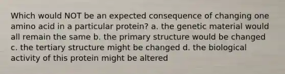 Which would NOT be an expected consequence of changing one amino acid in a particular protein? a. the genetic material would all remain the same b. the primary structure would be changed c. the tertiary structure might be changed d. the biological activity of this protein might be altered